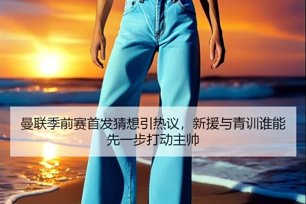 曼联季前赛首发猜想引热议，新援与青训谁能先一步打动主帅
